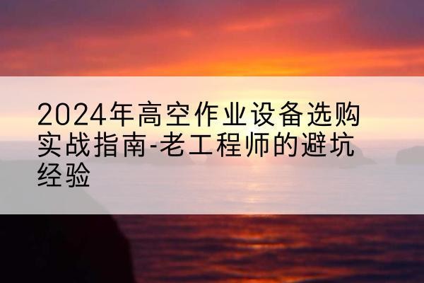 尼木高空作业升降机厂家推荐-2024年高空作业设备选购实战指南-老工程师的避坑经验