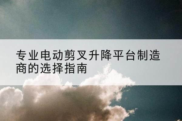 尼木电动剪叉升降平台厂家-专业电动剪叉升降平台制造商的选择指南