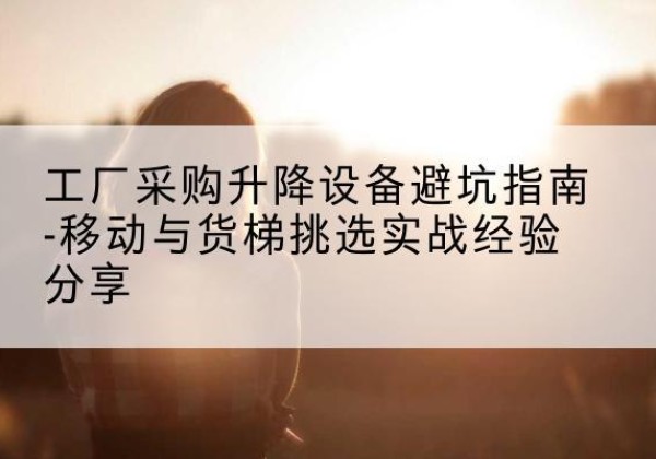 尼木移动式升降机怎么选-工厂采购升降设备避坑指南-移动与货梯挑选实战经验分享