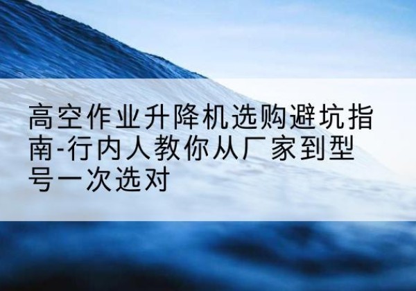 尼木升降平台厂家-高空作业升降机选购避坑指南-行内人教你从厂家到型号一次选对