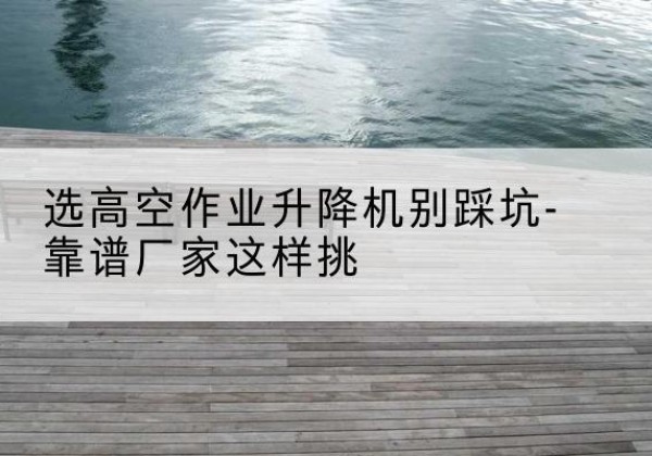 尼木剪叉式升降机厂家-选高空作业升降机别踩坑-靠谱厂家这样挑