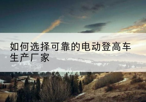 尼木电动登高车厂家-如何选择可靠的电动登高车生产厂家