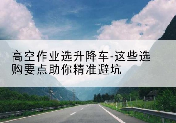 尼木升降车厂家-高空作业选升降车-这些选购要点助你*避坑