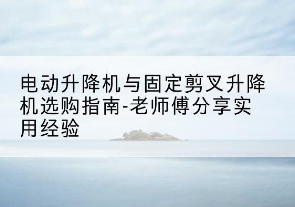 尼木电动升降机怎么选-电动升降机与固定剪叉升降机选购指南-老师傅分享实用经验