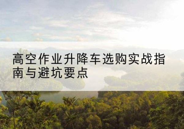 尼木升降车怎么选-高空作业升降车选购实战指南与避坑要点