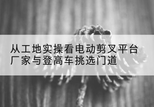 尼木电动剪叉升降平台厂家-从工地实操看电动剪叉平台厂家与登高车挑选门道