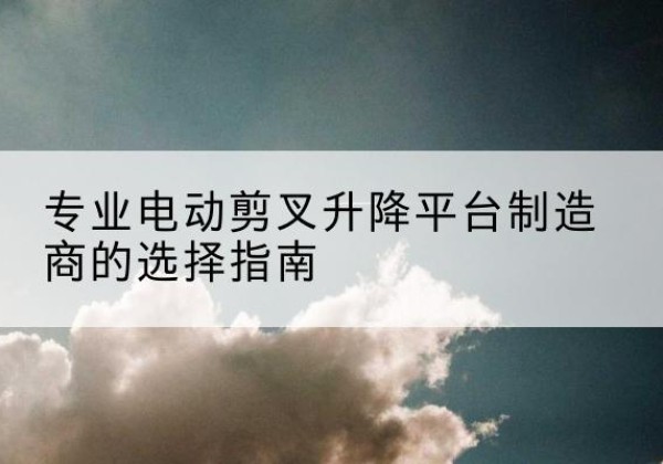 尼木电动剪叉升降平台厂家-专业电动剪叉升降平台制造商的选择指南